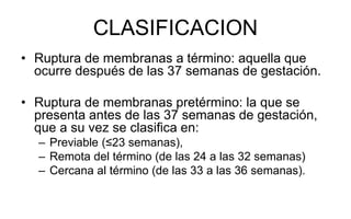 CLASIFICACION
• Ruptura de membranas a término: aquella que
ocurre después de las 37 semanas de gestación.
• Ruptura de membranas pretérmino: la que se
presenta antes de las 37 semanas de gestación,
que a su vez se clasifica en:
– Previable (≤23 semanas),
– Remota del término (de las 24 a las 32 semanas)
– Cercana al término (de las 33 a las 36 semanas).
 