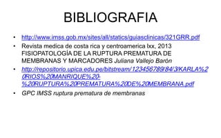 BIBLIOGRAFIA
• http://www.imss.gob.mx/sites/all/statics/guiasclinicas/321GRR.pdf
• Revista medica de costa rica y centroamerica lxx, 2013
FISIOPATOLOGÍA DE LA RUPTURA PREMATURA DE
MEMBRANAS Y MARCADORES Juliana Vallejo Barón
• http://repositorio.upica.edu.pe/bitstream/123456789/84/3/KARLA%2
0RIOS%20MANRIQUE%20-
%20RUPTURA%20PREMATURA%20DE%20MEMBRANA.pdf
• GPC IMSS ruptura prematura de membranas
 