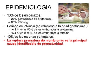 EPIDEMIOLOGIA
• 10% de los embarazos.
– 20% gestaciones de pretermino.
– 80% >37 sdg.
• Periodo de latencia (se relaciona a la edad gestacional)
– >48 hr en el 50% de los embarazos a pretermino.
– <24 hr en el 90% de los embarazos a termino.
• 10% de las muertes perinatales.
• La ruptura prematura de membranas es la principal
causa identificable de prematuridad.
 