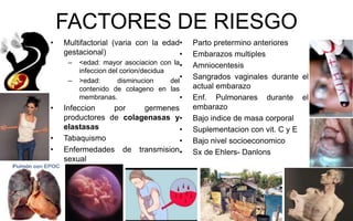 FACTORES DE RIESGO
• Multifactorial (varia con la edad
gestacional)
– <edad: mayor asociacion con la
infeccion del corion/decidua
– >edad: disminucion del
contenido de colageno en las
membranas.
• Infeccion por germenes
productores de colagenasas y
elastasas
• Tabaquismo
• Enfermedades de transmision
sexual
• Parto pretermino anteriores
• Embarazos multiples
• Amniocentesis
• Sangrados vaginales durante el
actual embarazo
• Enf. Pulmonares durante el
embarazo
• Bajo indice de masa corporal
• Suplementacion con vit. C y E
• Bajo nivel socioeconomico
• Sx de Ehlers- Danlons
 