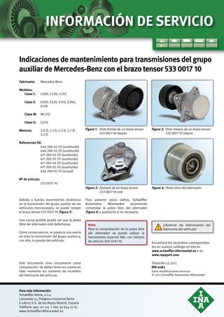 Indicaciones de mantenimiento para transmisiones del grupo
auxiliar de Mercedes-Benz con el brazo tensor 533 0017 10
Fabricante:	Mercedes-Benz
Modelos:	
	 Clase C:	C200, C220, C270
	 Clase E:	E200, E220, E270, E280,
E320
	 Clase M:	ML270
	 Clase G:	G270
Motores:		 2.0 D, 2.1 D, 2.2 D, 2.7 D,
3.2 D
Referencias OE:
646 200 02 70 (sustituido)
646 200 03 70 (sustituido)
611 200 02 70 (sustituido)
611 200 03 70 (sustituido)
611 200 04 70 (sustituido)
611 200 05 70 (sustituido)
646 200 05 70 (actual)
Nº de artículo:	
533 0017 10
Nota:	
Para la comprobación de la polea libre
del alternador se puede utilizar la
herramienta especial INA, con número
de artículo 400 0241 10
Figura 1: 	Vista frontal de un brazo tensor
533 0017 10 intacto
Figura 2: 	Vista trasera de un brazo tensor
533 0017 10 intacto
Figura 3: 	Ejemplo de un brazo tensor
533 0017 10 roto
Figura 4: 	Polea libre del alternador
Debido a fuertes movimientos dinámicos
en la transmisión del grupo auxiliar de los
vehículos mencionados, se puede romper
el brazo tensor 533 0017 10 (figura 3).
Una causa posible puede ser que la polea
libre del alternador esté defectuosa.
Como consecuencia, se produce una avería
de toda la transmisión del grupo auxiliar y,
con ello, la parada del vehículo.
Para prevenir estos daños, Schaeffler
Automotive Aftermarket recomienda
comprobar la polea libre del alternador
(figura 4) y sustituirla si es necesario.
Para más información:
Schaeffler Iberia, s.l.u.
Lanzarote 13, Polígono Industrial Norte
E-28703 S.S. de los Reyes Madrid, España
Teléfono: 902 111 115 I Fax: 91 654 27 61
www.Schaeffler-Aftermarket.es
Encontrará los recambios correspondien-
tes en nuestro catálogo on-line en
www.schaeffler-aftermarket.es o en
www.repxpert.com.
Salvo modificaciones técnicas
© 2011 Schaeffler Automotive Aftermarket
INA 0082
Situación 12.2011
INFORMACIÓN DE SERVICIO
Este documento sirve únicamente como
comparación. Se deben tener en cuenta en
todo momento los números de recambio
del fabricante del vehículo.
¡Observar las indicaciones del
fabricante del vehículo!
 