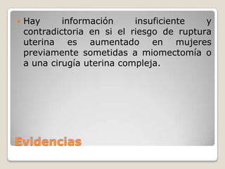 Evidencias
 Hay información insuficiente y
contradictoria en si el riesgo de ruptura
uterina es aumentado en mujeres
previamente sometidas a miomectomía o
a una cirugía uterina compleja.
 