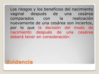 Evidencia
 Los riesgos y los beneficios del nacimiento
vaginal después de una cesárea
comparados con la realización
nuevamente de una cesárea son inciertos,
por lo que la decisión del modo de
nacimiento después de una cesárea
deberá tener en consideración:
 