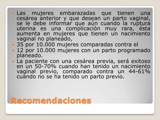 Recomendaciones
 Las mujeres embarazadas que tienen una
cesárea anterior y que desean un parto vaginal,
se le debe informar que aún cuando la ruptura
uterina es una complicación muy rara, ésta
aumenta en mujeres que tienen un nacimiento
vaginal no planeado,
 35 por 10.000 mujeres comparadas contra el
 12 por 10.000 mujeres con un parto programado
planeado.
 La paciente con una cesárea previa, será exitoso
en un 50-70% cuando han tenido un nacimiento
vaginal previo, comparado contra un 44-61%
cuando no se ha tenido un parto previo.
 