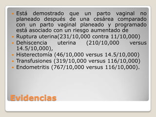 Evidencias
 Está demostrado que un parto vaginal no
planeado después de una cesárea comparado
con un parto vaginal planeado y programado
está asociado con un riesgo aumentado de
 Ruptura uterina(231/10,000 contra 11/10,000)
 Dehiscencia uterina (210/10,000 versus
14.5/10,000),
 Histerectomía (46/10,000 versus 14.5/10,000)
 Transfusiones (319/10,000 versus 116/10,000)
 Endometritis (767/10,000 versus 116/10,000).
 