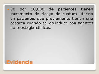 Evidencia
 80 por 10,000 de pacientes tienen
incremento de riesgo de ruptura uterina
en pacientes que previamente tienen una
cesárea cuando se les induce con agentes
no prostaglandinicos.
 