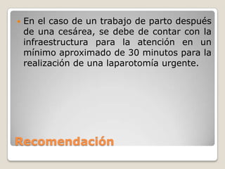 Recomendación
 En el caso de un trabajo de parto después
de una cesárea, se debe de contar con la
infraestructura para la atención en un
mínimo aproximado de 30 minutos para la
realización de una laparotomía urgente.
 