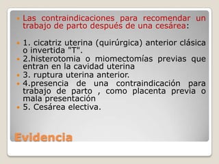 Evidencia
 Las contraindicaciones para recomendar un
trabajo de parto después de una cesárea:
 1. cicatriz uterina (quirúrgica) anterior clásica
o invertida "T".
 2.histerotomia o miomectomías previas que
entran en la cavidad uterina
 3. ruptura uterina anterior.
 4.presencia de una contraindicación para
trabajo de parto , como placenta previa o
mala presentación
 5. Cesárea electiva.
 