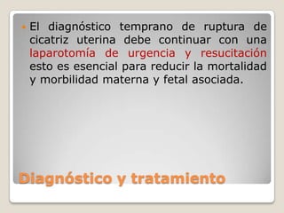 Diagnóstico y tratamiento
 El diagnóstico temprano de ruptura de
cicatriz uterina debe continuar con una
laparotomía de urgencia y resucitación
esto es esencial para reducir la mortalidad
y morbilidad materna y fetal asociada.
 