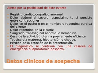 Datos clínicos de sospecha
Alerta por la posibilidad de éste evento
 Registro cardiotocográfico anormal
 Dolor abdominal severo, especialmente si persiste
entre contracciones.
 Dolor en el pecho o en el hombro y repentina perdida
del aliento
 Dolor repentino en la cicatriz
 Sangrado transvaginal anormal o hematuria
 Cese de la actividad uterina previamente eficiente
 Taquicardia materna, hipotensión o choque.
 Pérdida de la estación de la presentación.
 El diagnóstico se confirma con una cesárea de
emergencia o laparotomía posparto.
 