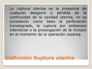 Definición Ruptura uterina
 La ruptura uterina es la presencia de
cualquier desgarro o pérdida de la
continuidad de la cavidad uterina, no se
consideran como tales la perforación
translegrado, la ruptura por embarazo
intersticial o la prolongación de la incisión
en el momento de la operación cesárea.
 