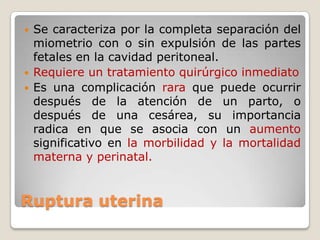 Ruptura uterina
 Se caracteriza por la completa separación del
miometrio con o sin expulsión de las partes
fetales en la cavidad peritoneal.
 Requiere un tratamiento quirúrgico inmediato
 Es una complicación rara que puede ocurrir
después de la atención de un parto, o
después de una cesárea, su importancia
radica en que se asocia con un aumento
significativo en la morbilidad y la mortalidad
materna y perinatal.
 