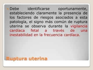 Ruptura uterina
 Debe identificarse oportunamente,
estableciendo claramente la presencia de
los factores de riesgos asociados a esta
patología, el signo más común de ruptura
uterina se observa durante la vigilancia
cardíaca fetal a través de una
inestabilidad en la frecuencia cardíaca.
 