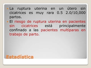 Estadística
 La ruptura uterina en un útero sin
cicatrices es muy rara 0.5 2.0/10,000
partos.
 El riesgo de ruptura uterina en pacientes
sin cicatrices está principalmente
confinado a las pacientes multíparas en
trabajo de parto.
 