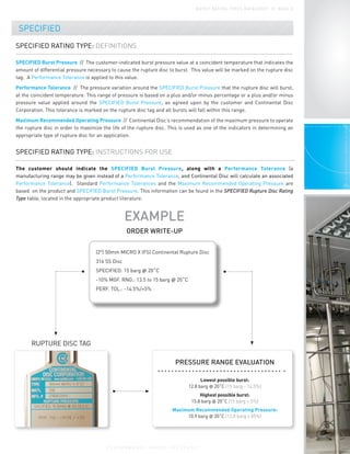 SPECIFIED
SPECIFIED RATING TYPE: DEFINITIONS
SPECIFIED Burst Pressure // The customer-indicated burst pressure value at a coincident temperature that indicates the
amount of differential pressure necessary to cause the rupture disc to burst. This value will be marked on the rupture disc
tag. A Performance Tolerance is applied to this value.
Performance Tolerance // The pressure variation around the SPECIFIED Burst Pressure that the rupture disc will burst,
at the coincident temperature. This range of pressure is based on a plus and/or minus percentage or a plus and/or minus
pressure value applied around the SPECIFIED Burst Pressure, as agreed upon by the customer and Continental Disc
Corporation. This tolerance is marked on the rupture disc tag and all bursts will fall within this range.
Maximum Recommended Operating Pressure // Continental Disc’s recommendation of the maximum pressure to operate
the rupture disc in order to maximize the life of the rupture disc. This is used as one of the indicators in determining an
appropriate type of rupture disc for an application.
SPECIFIED RATING TYPE: INSTRUCTIONS FOR USE
The customer should indicate the SPECIFIED Burst Pressure, along with a Performance Tolerance (a
manufacturing range may be given instead of a Performance Tolerance, and Continental Disc will calculate an associated
Performance Tolerance). Standard Performance Tolerances and the Maximum Recommended Operating Pressure are
based on the product and SPECIFIED Burst Pressure. This information can be found in the SPECIFIED Rupture Disc Rating
Type table, located in the appropriate product literature.
EXAMPLE
ORDER WRITE-UP
RUPTURE DISC TAG
PRESSURE RANGE EVALUATION
Lowest possible burst:
12.8 barg @ 20˚C (15 barg - 14.5%)
Highest possible burst:
15.8 barg @ 20˚C (15 barg + 5%)
Maximum Recommended Operating Pressure:
10.9 barg @ 20˚C (12.8 barg x 85%)
P E R F O R M A N C E U N D E R P R E S S U R E
®
B U R S T R AT I N G T Y P E S D ATA S H E E T / / PA G E 3
(2") 50mm MICRO X (FS) Continental Rupture Disc
316 SS Disc
SPECIFIED: 15 barg @ 20˚C
-10% MGF. RNG.: 13.5 to 15 barg @ 20˚C
PERF. TOL.: -14.5%/+5%
 