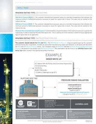 Continental Disc Corporation reserves the right to alter the information in this publication without notice. // © 2015 Continental Disc Corporation
Reproduction without written permission is prohibited.
MIN / MAX
PRINTED IN U.S.A.
TCH1284DS // 0515
HEADQUARTERS //
3160 W. Heartland Drive
Liberty, MO 64068 USA
Ph (816) 792 1500 | Fax (816) 792 2277
sales@contdisc.com
contdisc.com
THE NETHERLANDS
Energieweg 20
2382 NJ Zoeterwoude-Rijndijk
The Netherlands
Ph +(31) 71 5412221 | Fax +(31) 71 5414361
cdcnl@contdisc.com
CHINA
Room 1312, Tower B, COFCO Plaza
No. 8 JianGuoMenNei Avenue
Beijing (10005), P.R. China
Ph +(86) 10 522 4885 | Fax +(86) 10 6522 2885
cdcchina@contdisc.com
INDIA
423/P/11, Mahagujarat Industrial Estate, Moraiya,
Sarkhej-Bavla Road, Ahmedabad (GJ)
382213 INDIA
Ph +(91) 2717 619 333 | Fax +(91) 2717 619 345
gcmpl@contdisc.com
MIN/MAX RATING TYPE: DEFINITIONS
MAX Burst Pressure (MAX) // The customer-indicated burst pressure value at a coincident temperature that indicates the
maximum amount of differential pressure necessary to cause the rupture disc to burst. This value will be marked on the
rupture disc tag.
MIN Burst Pressure (MIN) // The customer-indicated burst pressure value at a coincident temperature that indicates the
minimum amount of differential pressure necessary to cause the rupture disc to burst. This value will be marked on the
rupture disc tag.
Maximum Recommended Operating Pressure // Continental Disc’s recommendation of the maximum pressure to operate the
rupture disc in order to maximize the life of the rupture disc. This is used as one of the indicators in determining an appropriate
type of rupture disc for an application.
MIN/MAX RATING TYPE: INSTRUCTIONS FOR USE
The customer should indicate the MIN and MAX. The MIN/MAX Burst Pressure range as agreed upon by the customer
and Continental Disc Corporation, includes all associated manufacturing range and tolerance, so all bursts will fall within
the MIN and MAX Burst Pressure values. Our standard ranges of MIN/MAX and the Maximum Recommended Operating
Pressure are based on the product and MAX Burst Pressure. This information can be found in the MIN/MAX Rupture Disc
Rating Type table, located in the appropriate product literature.
EXAMPLE
ORDER WRITE-UP
RUPTURE DISC TAG
PRESSURE RANGE EVALUATION
B U R S T R AT I N G T Y P E S D ATA S H E E T / / PA G E 4
(4") 100mm HPX-90 (FS) Gas Only Continental Rupture Disc
316 SS Outlet Ring
316 SS Disc
BURST PRESSURE:
1.72 MIN to 2 MAX kgf/cm2 @ 20˚C
Lowest possible burst:
1.72 kgf/cm2 @ 20˚C
Highest possible burst:
2 kgf/cm2 @ 20˚C
Maximum Recommended Operating Pressure:
1.55 kgf/cm2 @ 20˚C (1.72 kgf/cm2 x 90%)
 