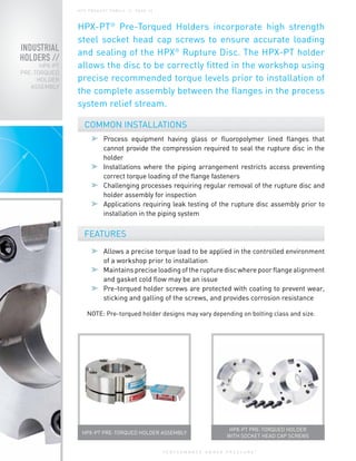 P E R F O R M A N C E U N D E R P R E S S U R E
®
INDUSTRIAL
HOLDERS //
HPX-PT
PRE-TORQUED
HOLDER
ASSEMBLY
H P X P R O D U C T FA M I LY / / PA G E 1 0
HPX-PT®
Pre-Torqued Holders incorporate high strength
steel socket head cap screws to ensure accurate loading
and sealing of the HPX®
Rupture Disc. The HPX-PT holder
allows the disc to be correctly fitted in the workshop using
precise recommended torque levels prior to installation of
the complete assembly between the flanges in the process
system relief stream.
	 Process equipment having glass or fluoropolymer lined flanges that
cannot provide the compression required to seal the rupture disc in the
holder
	 Installations where the piping arrangement restricts access preventing
correct torque loading of the flange fasteners
	 Challenging processes requiring regular removal of the rupture disc and
holder assembly for inspection
	 Applications requiring leak testing of the rupture disc assembly prior to
installation in the piping system
COMMON INSTALLATIONS
FEATURES
	 Allows a precise torque load to be applied in the controlled environment
of a workshop prior to installation
	 Maintainspreciseloadingoftherupturediscwherepoorflangealignment
and gasket cold flow may be an issue
	 Pre-torqued holder screws are protected with coating to prevent wear,
sticking and galling of the screws, and provides corrosion resistance
HPX-PT PRE-TORQUED HOLDER
WITH SOCKET HEAD CAP SCREWS
HPX-PT PRE-TORQUED HOLDER ASSEMBLY
NOTE: Pre-torqued holder designs may vary depending on bolting class and size.
 