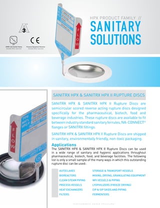 P E R F O R M A N C E U N D E R P R E S S U R E
®
8
SANITARY
SOLUTIONS
SANITRX HPX & SANITRX HPX II Rupture Discs are
semicircular scored reverse acting rupture discs designed
specifically for the pharmaceutical, biotech, food and
beverage industries. These rupture discs are available to fit
betweenindustrystandardsanitaryferrules,NA-CONNECT®
flanges or SANITRX fittings.
SANITRX HPX & SANITRX HPX II Rupture Discs are shipped
in sanitary, environmentally friendly, non-toxic packaging.
Applications
The SANITRX HPX & SANITRX HPX II Rupture Discs can be used
in a wide range of sanitary and hygienic applications throughout
pharmaceutical, biotech, food, and beverage facilities. The following
list is only a small sample of the many ways in which this outstanding
rupture disc can be used:
HPX PRODUCT FAMILY //
Pressure Equipment Directive
Available When Specified
ASME Code Symbol Stamp
Available When Specified
A
S
M
E
UD
SANITRX HPX & SANITRX HPX II RUPTURE DISCS
AUTOCLAVES	 STORAGE & TRANSPORT VESSELS
BIOREACTORS	 MIXING, DRYING, GRANULATING EQUIPMENT
CLEAN STEAM PIPING	 WFI VESSELS & PIPING
PROCESS VESSELS	 LYOPHILIZERS (FREEZE DRYING)		
HEAT EXCHANGERS	 CIP & SIP SKIDS AND PIPING		
FILTERS	FERMENTERS
 