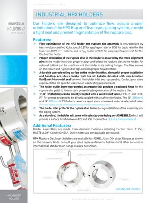 P E R F O R M A N C E U N D E R P R E S S U R E
®
INDUSTRIAL
HOLDERS //
HPX FAMILY
H P X P R O D U C T FA M I LY / / PA G E 8
Our holders are designed to optimize flow, assure proper
orientationoftheHPXRuptureDiscinyourpipingsystem,provide
a tight seal and prevent fragmentation of the rupture disc.
Features:
	 Flow optimization of the HPX holder and rupture disc assembly is characterized by
best-in-class certified KR
factors of 0.29 for gas/vapor relief or 0.38 for liquid relief for the
Insert and HPX-PT Holders, and a Krgl
factor of 0.97 for gas/vapor/liquid relief for the
Double Disc holder.
	 Proper orientation of the rupture disc in the holder is assured by the three alignment
pins in the holder inlet that properly align and orient the rupture disc in the holder. An
optional J-Hook can be used to orient the holder in its mating flanges. The flow arrows
on the holder and rupture disc tags confirm proper flow direction.
	Adurabletaperedsealingsurfaceontheholderinletthat,alongwithproperinstallation
and handling, provides a bubble-tight (no air bubbles detected with leak detection
fluid) metal-to-metal seal between the holder inlet and rupture disc. Contact your sales
representative for specific leak rate or leak testing requirements.
	 The holder outlet bore incorporates an arcuate that provides a radiused hinge for the
rupture disc petal to form around preventing fragmentation of the rupture disc.
	 1”-8” HPX holders can be directly coupled with a safety relief valve. HPX-RH and HPX-
PT-RH are not designed to be directly coupled with a safety relief valve. The 10” (250 mm)
and 12” (300 mm) HPX holders require a spool piece when used under a safey relief valve.
(For more details, see the HPX Installation Instructions on www.contdisc.com)
	 The holder inlet protects the rupture disc dome during installation of the assembly into
the piping system.
	 Asastandard,theholderwillcomewithspiralgroovefacingperASMEBI6.5, which will
provide a surface finish between 125 and 250 microinches (3,2 to 6,3 micrometers).
Additional Features:
Holder assemblies are made from standard materials including Carbon Steel, 316SS,
HASTELLOY®
C and MONEL®
. Other materials are available on request.
HPX Rupture Disc insert holders are available for ASME, JIS or DIN class flanges as shown
on the following table. Consult your sales representative for holders to fit other national or
international standards or flange classes not shown.
HPX INSERT
HOLDER
FLOW DIRECTIONAL TAG
J-HOOK
ARCUATE
SEATING SURFACE
ALIGNMENT PINS & PIN HOLES
IDENTIFICATION TAG
SIDE CLIPS
HPX INSERT HOLDER
INDUSTRIAL HPX HOLDERS
 