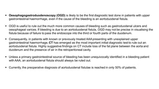  Oesophagogastroduodenoscopy (OGD) is likely to be the first diagnostic test done in patients with upper
gastrointestinal haemorrhage, even if the cause of the bleeding is an aortoduodenal fistula.
 OGD is useful to rule out the much more common causes of bleeding such as gastroduodenal ulcers and
oesophageal varices. If bleeding is due to an aortoduodenal fistula, OGD may not be precise in visualising the
fistula because of failure to pass the endoscope into the third or fourth parts of the duodenum.
 Consequently, in patients with known or previously treated AAApresenting with unexplained upper
gastrointestinal haemorrhage, CT has emerged as the most important initial diagnostic test to rule out an
aortoduodenal fistula. Highly suggestive findings on CT include loss of the fat plane between the aorta and
duodenum and the presence of air in the retroperitoneal cavity.
 Unless a primary gastrointestinal source of bleeding has been unequivocally identified in a bleeding patient
with AAA, an aortoduodenal fistula should always be ruled out.
 Currently, the preoperative diagnosis of aortoduodenal fistulae is reached in only 50% of patients.
 
