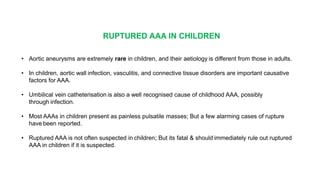 RUPTURED AAA IN CHILDREN
• Aortic aneurysms are extremely rare in children, and their aetiology is different from those in adults.
• In children, aortic wall infection, vasculitis, and connective tissue disorders are important causative
factors for AAA.
• Umbilical vein catheterisation is also a well recognised cause of childhood AAA, possibly
through infection.
• Most AAAs in children present as painless pulsatile masses; But a few alarming cases of rupture
have been reported.
• Ruptured AAA is not often suspected in children; But its fatal & should immediately rule out ruptured
AAA in children if it is suspected.
 