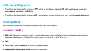 Differential diagnosis
 The differential diagnosis for a ruptured TAA is that of chest pain, especially MI with cardiogenic shock but
also massive pulmonary embolism.
 The differential diagnosis for ruptured AAA involves other causes of abdominal pain, including acute abdomen.
Investigations
If an aneurysm is ruptured, investigations need to be swift and pertinent.
Laboratory studies
 CBC: NB: if there has not been time for haemodilution then haemoglobin will be normal. Anaemia is present in
less than half of patients. Around 80% have a white cell count of 10 x 109/L or more.
 CMP
 Group and rapid cross-match: whilst arranging surgery.
 Baseline biochemistry of U&Es: should be performed.
 