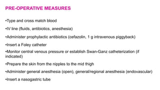 PRE-OPERATIVE MEASURES
•Type and cross match blood
•IV line (fluids, antibiotics, anesthesia)
•Administer prophylactic antibiotics (cefazolin, 1 g intravenous piggyback)
•Insert a Foley catheter
•Monitor central venous pressure or establish Swan-Ganz catheterization (if
indicated)
•Prepare the skin from the nipples to the mid thigh
•Administer general anesthesia (open), general/regional anesthesia (endovascular)
•Insert a nasogastric tube
 