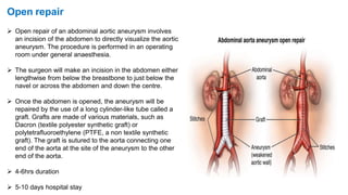  Open repair of an abdominal aortic aneurysm involves
an incision of the abdomen to directly visualize the aortic
aneurysm. The procedure is performed in an operating
room under general anaesthesia.
 The surgeon will make an incision in the abdomen either
lengthwise from below the breastbone to just below the
navel or across the abdomen and down the centre.
 Once the abdomen is opened, the aneurysm will be
repaired by the use of a long cylinder-like tube called a
graft. Grafts are made of various materials, such as
Dacron (textile polyester synthetic graft) or
polytetrafluoroethylene (PTFE, a non textile synthetic
graft). The graft is sutured to the aorta connecting one
end of the aorta at the site of the aneurysm to the other
end of the aorta.
 4-6hrs duration
 5-10 days hospital stay
Open repair
 