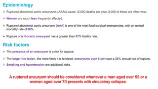 Epidemiology
 Ruptured abdominal aortic aneurysms (AAAs) cause 12,000 deaths per year, 8,000 of these are infra-renal.
 Women are much less frequently affected.
 Ruptured abdominal aortic aneurysm (AAA) is one of the most fatal surgical emergencies, with an overall
mortality rate of 90%.
 Rupture of a thoracic aneurysm has a greater than 97% fatality rate.
Risk factors
 The presence of an aneurysm is a risk for rupture.
 The larger the lesion, the more likely it is to bleed; aneurysms over 6 cm have a 25% annual risk of rupture.
 Smoking and hypertension are additional risks.
A ruptured aneurysm should be considered whenever a man aged over 55 or a
woman aged over 70 presents with circulatory collapse.
 