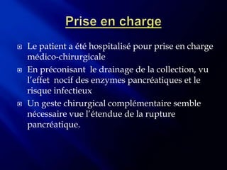    Le patient a été hospitalisé pour prise en charge
    médico-chirurgicale
   En préconisant le drainage de la collection, vu
    l’effet nocif des enzymes pancréatiques et le
    risque infectieux
   Un geste chirurgical complémentaire semble
    nécessaire vue l’étendue de la rupture
    pancréatique.
 