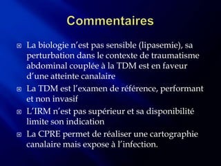    La biologie n’est pas sensible (lipasemie), sa
    perturbation dans le contexte de traumatisme
    abdominal couplée à la TDM est en faveur
    d’une atteinte canalaire
   La TDM est l’examen de référence, performant
    et non invasif
   L’IRM n’est pas supérieur et sa disponibilité
    limite son indication
   La CPRE permet de réaliser une cartographie
    canalaire mais expose à l’infection.
 