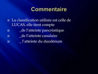    La classification utilisée est celle de
    LUCAS, elle tient compte
        _de l’atteinte pancréatique
        _de l’atteinte canalaire
        _ l’atteinte du duodénum
 