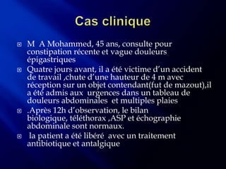    M A Mohammed, 45 ans, consulte pour
    constipation récente et vague douleurs
    épigastriques
   Quatre jours avant, il a été victime d’un accident
    de travail ,chute d’une hauteur de 4 m avec
    réception sur un objet contendant(fut de mazout),il
    a été admis aux urgences dans un tableau de
    douleurs abdominales et multiples plaies
   .Après 12h d’observation, le bilan
    biologique, téléthorax ,ASP et échographie
    abdominale sont normaux.
    la patient a été libéré avec un traitement
    antibiotique et antalgique
 