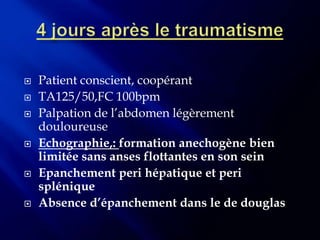    Patient conscient, coopérant
   TA125/50,FC 100bpm
   Palpation de l’abdomen légèrement
    douloureuse
   Echographie,: formation anechogène bien
    limitée sans anses flottantes en son sein
   Epanchement peri hépatique et peri
    splénique
   Absence d’épanchement dans le de douglas
 