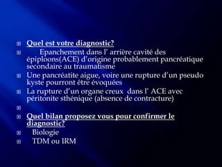    Quel est votre diagnostic?
       Epanchement dans l’ arrière cavité des
    épiploons(ACE) d’origine probablement pancréatique
    secondaire au traumatisme
   Une pancréatite aigue, voire une rupture d’un pseudo
    kyste pourront être évoquées
   La rupture d’un organe creux dans l’ ACE avec
    péritonite sthénique (absence de contracture)

   Quel bilan proposez vous pour confirmer le
    diagnostic?
    Biologie
    TDM ou IRM
 
