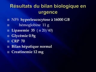    NFS hyperleucocytose à 16000 GB
       hémoglobine 11 g
   Lipasemie 35 ( n 20/40)
   Glycémie 0.9g
   CRP 70
   Bilan hépatique normal
   Creatinemie 12 mg
 