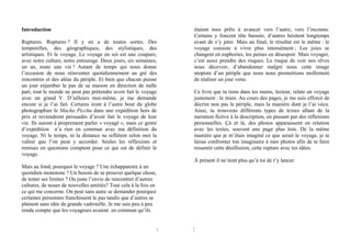 Introduction
Ruptures. Ruptures ? Il y en a de toutes sortes. Des
temporelles, des géographiques, des stylistiques, des
artistiques. Et le voyage. Le voyage en soi est une coupure,
avec notre culture, notre entourage. Deux jours, six semaines,
un an, toute une vie ! Autant de temps qui nous donne
l’occasion de nous réinventer quotidiennement au gré des
rencontres et des aléas du périple. Et bien que chacun puisse
un jour enjamber le pas de sa maison en direction de nulle
part, tout le monde ne peut pas prétendre avoir fait le voyage
avec un grand V. D’ailleurs moi-même, je me demande
encore si je l’ai fait. Certains iront à l’autre bout du globe
photographier le Machu Picchu dans une expédition hors de
prix et reviendront persuadés d’avoir fait le voyage de leur
vie. Ils auront à proprement parler « voyagé », mais ce genre
d’expédition n’a rien en commun avec ma définition du
voyage. Ni le temps, ni la distance ne reflètent selon moi la
valeur que l’on peut y accorder. Seules les réflexions et
remises en questions comptent pour ce qui est de définir le
voyage.

étaient tous prêts à avancer vers l’autre, vers l’inconnu.
Certains y foncent tête baissée, d’autres hésitent longtemps
avant de s’y jeter. Mais au final, le résultat est le même : le
voyage consiste à vivre plus intensément ; Les joies se
changent en euphories, les peines en désespoir. Mais voyager,
c’est aussi prendre des risques. Le risque de voir nos rêves
nous décevoir, d’abandonner malgré nous cette image
utopiste d’un périple que nous nous promettions mollement
de réaliser un jour venu.
Ce livre que tu tiens dans tes mains, lecteur, relate un voyage
justement : le mien. Au cours des pages, je me suis efforcé de
décrire non pas le périple, mais la manière dont je l’ai vécu.
Ainsi, tu trouveras différents types de textes allant de la
narration fictive à la description, en passant par des réflexions
personnelles. Çà et là, des photos apparaissent en relation
avec les textes, souvent une page plus loin. De la même
manière que je m’étais imaginé ce que serait le voyage, je te
laisse confronter ton imaginaire à mes photos afin de te faire
ressentir cette désillusion, cette rupture avec tes idées.
À présent il ne tient plus qu’à toi de t’y lancer.

Mais au fond, pourquoi le voyage ? Une échappatoire à un
quotidien monotone ? Un besoin de se prouver quelque chose,
de tester ses limites ? Ou juste l’envie de rencontrer d’autres
cultures, de nouer de nouvelles amitiés? Tout cela à la fois en
ce qui me concerne. On peut sans autre se demander pourquoi
certaines personnes franchissent le pas tandis que d’autres se
plaisent sans idée de grande vadrouille. Je me suis peu à peu
rendu compte que les voyageurs avaient en commun qu’ils

1

2

 