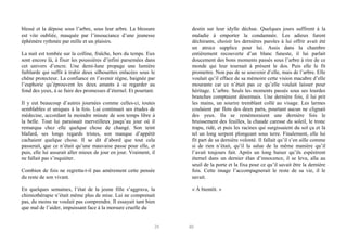 blessé et la dépose sous l’arbre, sous leur arbre. La blessure
est vite oubliée, masquée par l’insouciance d’une jeunesse
éphémère rythmée par mille et un plaisirs.
La nuit est tombée sur la colline, fraîche, hors du temps. Eux
sont encore là, à fixer les poussières d’infini parsemées dans
cet univers d’encre. Une demi-lune propage une lumière
faiblarde qui suffit à trahir deux silhouettes enlacées sous le
chêne protecteur. La confiance en l’avenir règne, baignée par
l’euphorie qu’éprouvent les deux amants à se regarder au
fond des yeux, à se faire des promesses d’éternel. Et pourtant.
Il y eut beaucoup d’autres journées comme celles-ci, toutes
semblables et uniques à la fois. Lui continuait ses études de
médecine, accordant la moindre minute de son temps libre à
la belle. Tout lui paraissait merveilleux jusqu’au jour où il
remarqua chez elle quelque chose de changé. Son teint
blafard, ses longs regards tristes, son manque d’appétit
cachaient quelque chose. Il se dit d’abord que tout cela
passerait, que ce n’était qu’une mauvaise passe pour elle, et
puis, elle lui assurait aller mieux de jour en jour. Vraiment, il
ne fallait pas s’inquiéter.
Combien de fois ne regretta-t-il pas amèrement cette pensée
du reste de son vivant.
En quelques semaines, l’état de la jeune fille s’aggrava, la
chimiothérapie n’était même plus de mise. Lui ne comprenait
pas, du moins ne voulait pas comprendre. Il essayait tant bien
que mal de l’aider, impuissant face à la morsure cruelle du

39

destin sur leur idylle déchue. Quelques jours suffirent à la
maladie à emporter la condamnée. Les adieux furent
déchirants, choisir les dernières paroles à lui offrir avait été
un atroce supplice pour lui. Assis dans la chambre
entièrement recouverte d’un blanc funeste, il lui parlait
doucement des bons moments passés sous l’arbre à rire de ce
monde qui leur tournait à présent le dos. Puis elle le fit
promettre. Non pas de se souvenir d’elle, mais de l’arbre. Elle
voulait qu’il efface de sa mémoire cette vision macabre d’elle
mourante car ce n’était pas ce qu’elle voulait laisser pour
héritage. L’arbre. Seuls les moments passés sous ses lourdes
branches comptaient désormais. Une dernière fois, il lui prit
les mains, un sourire tremblant collé au visage. Les larmes
coulaient par flots des deux parts, pourtant aucun ne clignait
des yeux. Ils se remémoraient une dernière fois le
bruissement des feuilles, la chaude caresse du soleil, le tronc
trapu, ridé, et puis les racines qui surgissaient du sol ça et là
tel un long serpent plongeant sous terre. Finalement, elle lui
fit part de sa dernière volonté. Il fallait qu’il s’en aille comme
si de rien n’était, qu’il la salue de la même manière qu’il
l’avait toujours fait. Après un long baiser qu’ils espérèrent
éternel dans un dernier élan d’innocence, il se leva, alla au
seuil de la porte et la fixa pour ce qu’il savait être la dernière
fois. Cette image l’accompagnerait le reste de sa vie, il le
savait.
« À bientôt. »

40

 