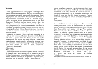 Troubles
Le défi apparaît à l'horizon. Je me prépare. Tout est prêt dans
ma tête, chaque sens est en éveil. Mes bras tremblent un peu.
Une goutte de sueur perle lentement le long de mon visage,
dégringole et finit par s'écraser dans un ralenti mortel sur le
sol poussiéreux. Face à moi, le défi. Il a plusieurs visages,
change de forme, évolue constamment, n'en est que plus
dangereux. Toutefois, quelque chose persiste dans son
attitude : sa ferveur à me mettre à l'épreuve.
Il n'a pas grossi que je le sens déjà s'approcher dans toute sa
puissance, inébranlable, hors de contrôle, invincible. Seul sur
cette plage déserte, je l'attends depuis toujours, et bien que ce
soit là notre première rencontre, je le connais par cœur, mon
meilleur.ennemi.
Petit à petit, sa silhouette s'élargit et découpe une ombre de la
taille de mon pouce sur l'horizon désormais souillé. La mer
est calme, à peine ridée, elle laisse deviner un souffle
imperceptible qui amène une plume blanche à mes pieds
encastrés dans le sable humide. Je la devine s'envoler pour
une destination lointaine mais ne daigne pas la regarder partir.
Mes yeux injectés de sang le fixent, l'accrochent,
l'attrapent.Il.se.rapproche.
Allez,.viens.
Allez,.viens!
La lumière blanchâtre nauséeuse du jour se pare de ses habits
de feu alors que le soleil décline sous un ciel chargé. Le vent
s'est levé et des vagues creusent à présent cette étendue d'eau
infinie devenue malsaine par sa présence. Il glisse dessus,
accélérant dans ma direction. Le soleil a pris la fuite, les

61

nuages me saluent tristement, je ne les vois plus. Allez, viens.
Les heures ont passé, je n'ai pas bougé. Un vent violent siffle
maintenant sur la côte, arrachant de l'écume ivoire dans la
nuit qui règne en maître. Lui est toujours là, plus proche que
jamais, il prend son élan. Un frisson me parcourt l'échine,
m'insérant le doute qui est, nous le savons tous, la graine de la
peur.
Allez,.viens!
J'essaie de faire le vide, de me préparer au choc, en vain. Il
sourit, jubile même à l'idée de notre rencontre. Il l'attendait.
Depuis longtemps. Trop longtemps, peut-être. J'avais pourtant
tenté l'impossible pour retarder tout ça. Peine perdue.
Monstrueux, il arrive, l'océan se déchire sous l'orage d'un noir
d'encre. Je discerne à présent chaque détail de la gueule
béante qu'il me présente dont les appendices sont tout autant
d'ignominies à eux seuls. La tête me tourne, gonfle, tape;
j'aimerais
qu'elle
explose.
Plus que quelques mètres. C'est la panique. Mon cœur bat la
chamade, rythmant les tremblements convulsifs de mes
jambes qui s'entrechoquent dans un bruit mat et sourd. Mes
bras, quant à eux, pendent de mes épaules tels ceux d’un
pantin, inertes. Un jet de pierre nous sépare. Le temps s'est
arrêté, figeant le spectacle apocalyptique de sa simple
présence en ces lieux. Comment en sommes-nous arrivés là?
Comment
avons-nous
pu
laisser
faire
ÇA?
Je
ferme
les
yeux
et
compte
à
rebours.
Trois,.deux,.un...
Un vent frais et humide me réveille sur une plage déserte. Je

62

 