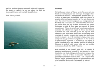 me lève, me frotte les yeux et essuie le sable collé à ma peau.
Le temps est radieux, la mer est calme. Au loin, un
imperceptible point noir trouble la ligne d'horizon.
Cette fois-ci, je l'aurai.

Les autres
Ça fait bien une minute qu’elle me scrute. Ses yeux verts me
fixent de l’autre quai pour une raison qui m’échappe. Peutêtre à cause de mon sac à dos trop rempli, peut-être parce qu’
à défaut de places libres sur les bancs, je me suis affalé sur le
goudron telle une baleine échouée. Je n’en sais foutre rien
mais elle se tient là comme un piquet, une main posée sur la
hanche à côté d’une valise rose pétant à roulettes minuscule.
Le courant d’air que créé un train arrivant en gare remue
légèrement sa robe à fleurs dans un concerto de freins
assourdissant. Cela ne la perturbe pas le moins du monde, au
contraire, elle raffermit son regard de fer sur moi tout en
s’allumant une clope. Peut-être qu’elle me juge sur mon
apparence. Sans aucun doute même, mais je m’en fous, ce ne
serait pas la première personne du voyage dont les bonnes
manières seraient à revoir de manière drastiques, croyez-moi.
Je n’y tiens plus, je soutiens son regard dans un duel muet où
la gêne désignera le perdant. Et je sais que je vais gagner, je
gagne toujours à ce jeu que ma mère qualifiait de stupide à
l’époque où celle-ci avait encore prise sur mes oreilles
douloureuses. Que le plus débile l’emporte.
Cinq secondes et une grimace plus tard, le clochard à
casquette jaune l’emporte par un K.O. sans réponse. La foule
imaginaire crie, hurle, trépigne, acclamant ce vainqueur du
dimanche ! Mais où est donc la demoiselle prétentieuse qui
pensait pouvoir battre le roi de la bêtise ? Elle s’esquive dans
un léger sourire, montant à l’intérieur du train poussiéreux qui
s’est immobilisé derrière elle. Après qu’elle ait jeté son

63

64

 