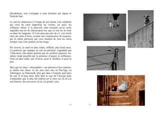 Décidément, rien n’échappe à cette frontière qui sépare le
Nord du Sud.
Le sud est chaleureux à l’image de son climat. Une solidarité
qui vient du cœur rapproche les voisins, les amis, les
collègues même si la pauvreté, plus marquée qu’au nord,
engendre une loi du chacun-pour-soi, que ce soit sur la route
ou dans les magasins. Il n’est ainsi pas rare de s’y voir invité
chez des amis d’amis, comme une connaissance de toujours,
par la même personne qui vous insultait de tous les noms
lorsque vous vous arrêtiez au feu rouge.
Par inverse, le nord est plus calme, réfléchi, plus froid aussi.
La politesse qui manque au sud est présente, engendrée par
l’éducation, elle-même générée par un système organisé, luimême rendu possible par la présence d’argent en suffisance.
Tout est plus sobre, pas d’excès, pour le meilleur et pour le
pire.
Bien que les deux « hémisphère » me plaisent à leur manière,
je réalise une chose. Je me sens chez moi en Norvège, en
Allemagne, au Danemark, plus que dans n’importe quel pays
du sud. Il m’aura donc fallu faire le tour de l’Europe pour
comprendre que le plus bel endroit est le chez soi, là où j’ai
une histoire, des souvenirs, là où j’ai grandi, vécu.

69

70

 