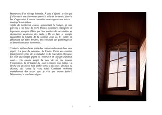 brumeuses d’un voyage lointain. À cela s’ajoute le fait que
j’effectuerai une alternance entre la ville et la nature, dans le
but d’apprendre à mieux connaître mon rapport aux autres…
ainsi qu’à moi-même.
Après de nombreux calculs concernant le budget, je suis
parvenu à un total de 1850 francs nourriture, transports et
logements compris. (Bien que bon nombre de mes nuitées se
dérouleront au-dessus des rails...) De ce fait, je compte
rassembler la totalité de la somme d’ici au 14 juillet en
effectuant des petits boulots, en sollicitant des parrainages et
en investissant mes économies.
Tout cela est bien beau, mais des craintes subsistent dans mon
esprit. La peur du nouveau, de l’autre. Parmi ces craintes
prédominent celles de la maladie et de l’accident physique.
En effet une simple grippe ou entorse et le voyage tournerait
court… Ou encore surgit la peur de ne pas trouver
l’inspiration, de m’écarter du sujet à travers mes textes. La
liberté est un choix bien ambivalent, d’un coté l’absence de
chaînes, de l’autre le vide total. Comment ordonner
mentalement des textes que je n’ai pas encore écrits ?
Néanmoins, la confiance règne.

5

6

 