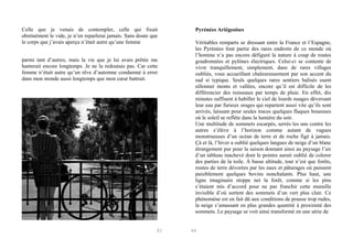 Celle que je venais de contempler, celle qui fixait
obstinément le vide, je n’en reparlerai jamais. Sans doute que
le corps que j’avais aperçu n’était autre qu’une femme
parmi tant d’autres, mais la vie que je lui avais prêtée me
hanterait encore longtemps. Je ne la redoutais pas. Car cette
femme n’était autre qu’un rêve d’automne condamné à errer
dans mon monde aussi longtemps que mon cœur battrait.

83

Pyrénées Ariégeoises
Véritables remparts se dressant entre la France et l’Espagne,
les Pyrénées font partie des rares endroits de ce monde où
l’homme n’a pas encore défiguré la nature à coup de routes
goudronnées et pylônes électriques. Celui-ci se contente de
vivre tranquillement, simplement, dans de rares villages
oubliés, vous accueillant chaleureusement par son accent du
sud si typique. Seuls quelques rares sentiers balisés osent
sillonner monts et vallées, encore qu’il est difficile de les
différencier des ruisseaux par temps de pluie. En effet, dix
minutes suffisent à habiller le ciel de lourds nuages déversant
leur eau par furieux orages qui repartent aussi vite qu’ils sont
arrivés, laissant pour seules traces quelques flaques boueuses
où le soleil se reflète dans la lumière du soir.
Une multitude de sommets escarpés, serrés les uns contre les
autres s’élève à l’horizon comme autant de vagues
monstrueuses d’un océan de terre et de roche figé à jamais.
Çà et là, l’hiver a oublié quelques langues de neige d’un blanc
étrangement pur pour la saison donnant ainsi au paysage l’air
d’un tableau inachevé dont le peintre aurait oublié de colorer
des parties de la toile. À basse altitude, tout n’est que forêts,
routes de terre dévorées par les eaux et pâturages où paissent
paisiblement quelques bovins nonchalants. Plus haut, une
ligne imaginaire stoppe net la forêt, comme si les pins
s’étaient mis d’accord pour ne pas franchir cette muraille
invisible d’où sortent des sommets d’un vert plus clair. Ce
phénomène est en fait dû aux conditions de pousse trop rudes,
la neige s’amassant en plus grandes quantité à proximité des
sommets. Le paysage se voit ainsi transformé en une série de

84

 