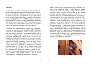 hache, gueule, salit, éclabousse à tout va. L’ambiance vous
porte, vous pousse de stand en stand dans un bouquet
d’odeurs allant des tripes de poisson pourri aux délicates
effluves d’épices exposées dans leur sac de toile comme
autant de couleurs à la palette d’un peintre invisible.
La vraie Barcelone se cache dans les ruelles. Je ne parle pas
de l’abomination des grands boulevards aux milles et uns
magasins de marque exploitant des enfants dans la nation
même des clients dudit commerce. Non, je parle de la ville
maritime où se perdre dans de fraîches rues centenaires
parsemées d’arbustes est si facile. Ici, un café au coin de deux
chemins pavés. On y cause espagnol, on le débite plutôt. Là,
une fontaine taillée dans la roche. Parfois, un chien errant
vient y boire quelques gorgées avant de disparaître dans un
chemin de traverse. En haut, le ciel vire au jaune puis au rose,
levant une légère brise rafraîchissante qui remue doucement
la corde à linge où flotte la robe d’une inconnue. Celle-ci se
trouve quelque part en ville, à faire Dieu seul sait quoi. Tant
mieux, la nuit ne fait que commencer.

Barcelone
Imaginez-vous une ville fourmilière où chaleur suffocante,
foules gigantesques et plages bondées sont le lot du quotidien.
Ajoutez-y des cris, des sifflements, de l’alcool, des voleurs,
des magasins, des bars, quelques filles de joie, bref, tout ce
que le tourisme excessif a tendance à engendrer, enrobez ce
centre d’une périphérie faite de HLM vertigineux, parsemés
de squats miteux et peuplée par quelques habitants pressés au
teint buriné par le soleil. Vous y êtes ? Bien. Le tableau que
vous venez juste de créer tient lieu de havre de paix à côté du
monstre que représente la ville de Barcelone. Sans rire.
Chaussettes bien remontées sous le short rose déboutonné,
bob vissé sur le crâne vermeil transpirant, réflex numérique
soudé au nez, Herr Brinkmann, heureux touriste cuisant à feu
doux sous un soleil au zénith, s’est parfaitement fondu dans la
masse de ses congénères qui, soit dit en passant, représentent
une grande proportion de la faune locale. Si ce n’est pas
malheureux. Cette ville s’est en effet vue devenir la proie de
vacanciers des quatre coins du monde en raison de son climat
brûlant et de sa plage surpeuplée. Ainsi, c’est tout le théâtre
de la misée du monde qui se reflète ici au travers des shorts
« Bob l’éponge » qui habillent les gambettes des touristes
survoltés quand ce n’est pas l’un ou l’autre saoulard du
dimanche venu rendre in extremis ses tacos à la mer, profitant
de l’occasion pour piquer un somme à même le quai.
Toutefois, la culture espagnole plane encore doucement sur la
ville, souvenir d’une époque révolue. Cela se traduit
concrètement par le marché aux poissons où l’on coupe,

87

88

 