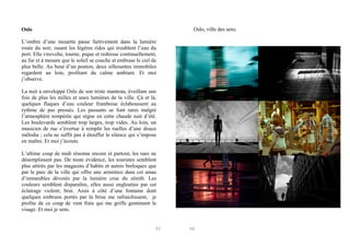 Oslo, ville des sens.

Oslo
L’ombre d’une mouette passe furtivement dans la lumière
rosée du soir, rasant les légères rides qui troublent l’eau du
port. Elle virevolte, tourne, pique et redresse continuellement,
au fur et à mesure que le soleil se couche et embrase le ciel de
plus belle. Au bout d’un ponton, deux silhouettes immobiles
regardent au loin, profitant du calme ambiant. Et moi
j’observe.
La nuit a enveloppé Oslo de son triste manteau, éveillant une
fois de plus les milles et unes lumières de la ville. Çà et là,
quelques flaques d’eau couleur framboise éclaboussent au
rythme de pas pressés. Les passants se font rares malgré
l’atmosphère tempérée qui règne en cette chaude nuit d’été.
Les boulevards semblent trop larges, trop vides. Au loin, un
musicien de rue s’évertue à remplir les ruelles d’une douce
mélodie ; cela ne suffit pas à étouffer le silence qui s’impose
en maître. Et moi j’écoute.
L’ultime coup de midi résonne encore et partout, les rues ne
désemplissent pas. De toute évidence, les touristes semblent
plus attirés par les magasins d’habits et autres breloques que
par le parc de la ville qui offre une armistice dans cet amas
d’immeubles dévorés par la lumière crue du zénith. Les
couleurs semblent disparaître, elles aussi englouties par cet
éclairage violent, brut. Assis à côté d’une fontaine dont
quelques embruns portés par la brise me rafraichissent, je
profite de ce coup de vent frais qui me griffe gentiment le
visage. Et moi je sens.

93

94

 