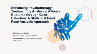 Enhancing Psychotherapy
Treatment by Analyzing Alliance
Ruptures through Gaze
Detection: A Statistical Head
Pose Analysis Approach
By Muhammad Zbeedat
Master’s student – University of Haifa
Supervised by: Prof. Ilan Shimshuni and Prof.
Hagit Hel-Or
 