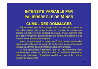 INTENSITE VARIABLE PAR
PALIERSREGLE DE MINER
CUMUL DES DOMMAGES
Miner admet que le dommage subi par une pièce au cours
d'un des paliers est proportionnel au nombre de cycles que
compte ce palier et qu'il dépend du niveau d'une manière telle
qu'il est inversement proportionnel à la longévité observée à ce
niveau, sous amplitude constante.
Alors, en supposant en outre que l'ordre de succession des
paliers est indifférent, la longévité de la pièce sera consommée
lorsque la somme des dommages subis sera unitaire.
Il faut remarquer cependant que ce raisonnement n'est
justifiable que si l'on se réfère à la courbe de Wöhler relative au
début de fissuration (longévité réelle) et non à la rupture
(longévité apparente).
174
 