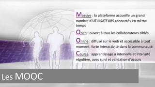 Massive : la plateforme accueille un grand 
nombre d’UTILISATEURS connectés en même 
temps 
Open : ouvert à tous les collaborateurs ciblés 
Online : diffusé sur le web et accessible à tout 
moment, forte interactivité dans la communauté 
Course : apprentissage à intervalle et intensité 
régulière, avec suivi et validation d’acquis 
Les MOOC 
 