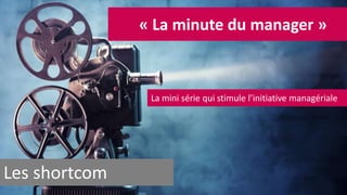 Les shortcom 
« La minute du manager » 
La mini série qui stimule l’initiative managériale 
 