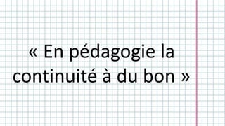 « En pédagogie la 
continuité à du bon » 
 